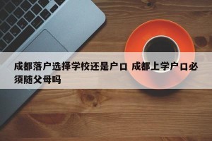 成都落户选择学校还是户口 成都上学户口必须随父母吗