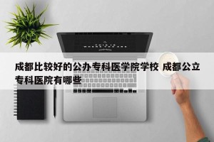 成都比较好的公办专科医学院学校 成都公立专科医院有哪些