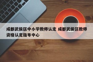 成都武侯区中小学教师认定 成都武侯区教师资格认定指导中心