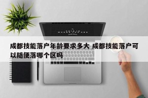 成都技能落户年龄要求多大 成都技能落户可以随便落哪个区吗