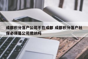 成都积分落户公司不在成都 成都积分落户社保必须是公司缴纳吗