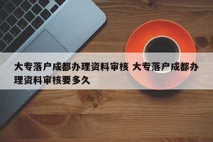 大专落户成都办理资料审核 大专落户成都办理资料审核要多久