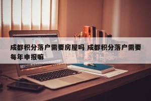 成都积分落户需要房屋吗 成都积分落户需要每年申报嘛