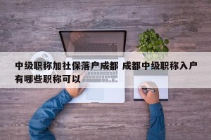 中级职称加社保落户成都 成都中级职称入户有哪些职称可以