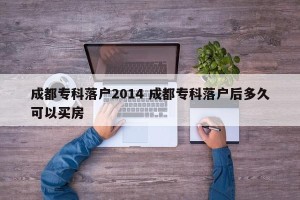 成都专科落户2014 成都专科落户后多久可以买房