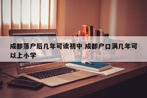 成都落户后几年可读初中 成都户口满几年可以上小学