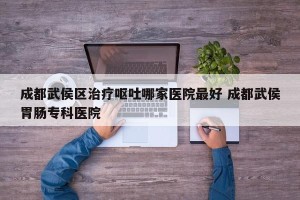 成都武侯区治疗呕吐哪家医院最好 成都武侯胃肠专科医院