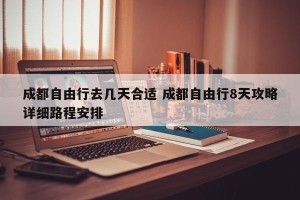 成都自由行去几天合适 成都自由行8天攻略详细路程安排