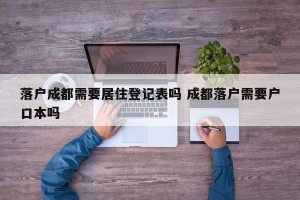 落户成都需要居住登记表吗 成都落户需要户口本吗