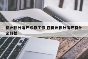 杭州积分落户成都工作 在杭州积分落户有什么好处