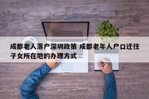 成都老人落户深圳政策 成都老年人户口迁往子女所在地的办理方式