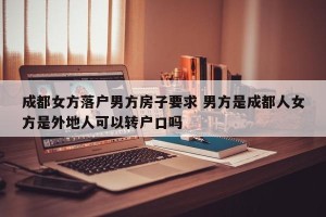 成都女方落户男方房子要求 男方是成都人女方是外地人可以转户口吗