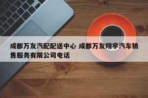 成都万友汽配配送中心 成都万友翔宇汽车销售服务有限公司电话