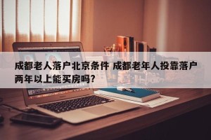 成都老人落户北京条件 成都老年人投靠落户两年以上能买房吗?
