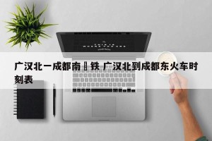 广汉北一成都南髙铁 广汉北到成都东火车时刻表