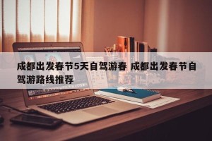 成都出发春节5天自驾游春 成都出发春节自驾游路线推荐