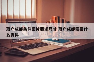 落户成都条件图片要求尺寸 落户成都需要什么资料