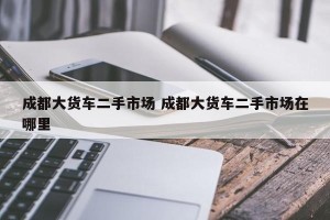成都大货车二手市场 成都大货车二手市场在哪里