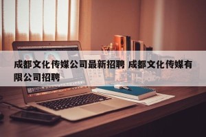 成都文化传媒公司最新招聘 成都文化传媒有限公司招聘