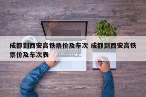 成都到西安高铁票价及车次 成都到西安高铁票价及车次表
