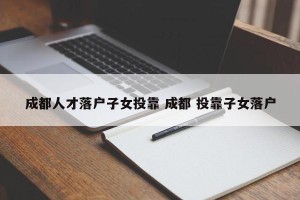 成都人才落户子女投靠 成都 投靠子女落户
