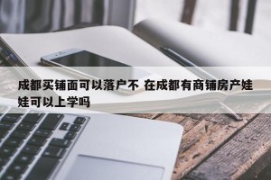 成都买铺面可以落户不 在成都有商铺房产娃娃可以上学吗