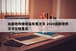 成都地铁哪些站有售次卡 2020成都地铁次卡在哪里买