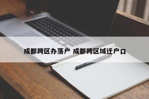 成都跨区办落户 成都跨区域迁户口