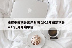 成都申报积分落户时间 2021年成都积分入户几月开始申请