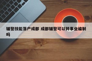 辅警技能落户成都 成都辅警可以转事业编制吗