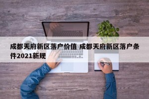 成都天府新区落户价值 成都天府新区落户条件2021新规
