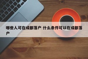 哪些人可在成都落户 什么条件可以在成都落户