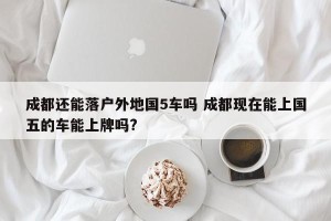 成都还能落户外地国5车吗 成都现在能上国五的车能上牌吗?