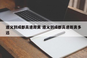 遵义到成都高速距离 遵义到成都高速距离多远