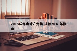 2018成都房地产走势 成都2018年楼盘