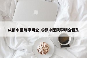 成都中医院李明全 成都中医院李明全医生