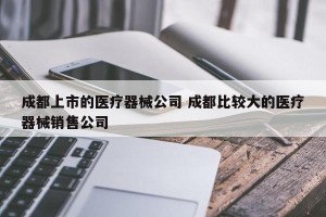 成都上市的医疗器械公司 成都比较大的医疗器械销售公司