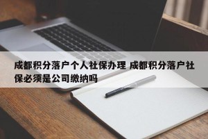 成都积分落户个人社保办理 成都积分落户社保必须是公司缴纳吗