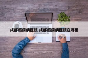 成都癜痫病医院 成都癜痫病医院在哪里