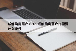 成都购房落户2016 成都购房落户口需要什么条件