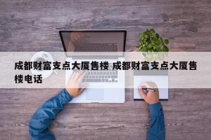 成都财富支点大厦售楼 成都财富支点大厦售楼电话