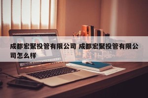 成都宏聚投管有限公司 成都宏聚投管有限公司怎么样
