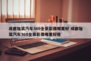 成都加装汽车360全景影像哪里好 成都加装汽车360全景影像哪里好些