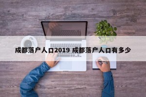 成都落户人口2019 成都落户人口有多少