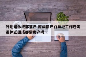 外地退休成都落户 原成都户口异地工作迁出退休迁回成都需房产吗