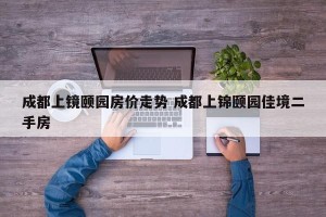 成都上镜颐园房价走势 成都上锦颐园佳境二手房
