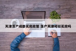 天津落户成都买房政策 落户天津可以买房吗