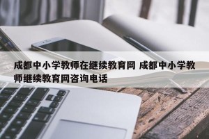 成都中小学教师在继续教育网 成都中小学教师继续教育网咨询电话