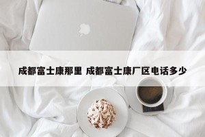 成都富士康那里 成都富士康厂区电话多少