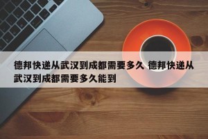 德邦快递从武汉到成都需要多久 德邦快递从武汉到成都需要多久能到